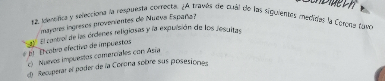 dlu t h
12. Identifica y selecciona la respuesta correcta. ¿A través de cuál de las siguientes medidas la Corona tuvo
mayores ingresos provenientes de Nueva España?
a) El control de las órdenes religiosas y la expulsión de los Jesuitas
b) El cobro efectivo de impuestos
c) Nuevos impuestos comerciales con Asia
d) Recuperar el poder de la Corona sobre sus posesiones