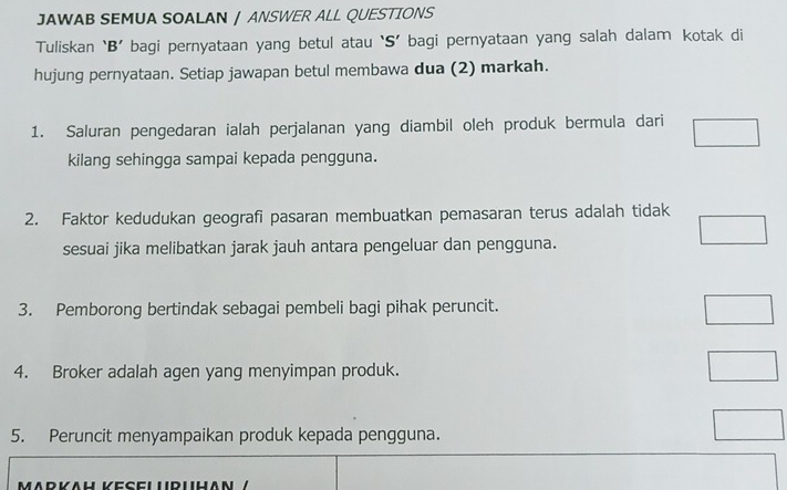 JAWAB SEMUA SOALAN / ANSWER ALL QUESTIONS 
Tuliskan ‘B’ bagi pernyataan yang betul atau ‘S’ bagi pernyataan yang salah dalam kotak di 
hujung pernyataan. Setiap jawapan betul membawa dua (2) markah. 
1. Saluran pengedaran ialah perjalanan yang diambil oleh produk bermula dari 
kilang sehingga sampai kepada pengguna. 
2. Faktor kedudukan geografi pasaran membuatkan pemasaran terus adalah tidak 
sesuai jika melibatkan jarak jauh antara pengeluar dan pengguna. 
3. Pemborong bertindak sebagai pembeli bagi pihak peruncit. 
4. Broker adalah agen yang menyimpan produk. 
5. Peruncit menyampaikan produk kepada pengguna. 
MΛrKäH KESeLURIHAΝ /