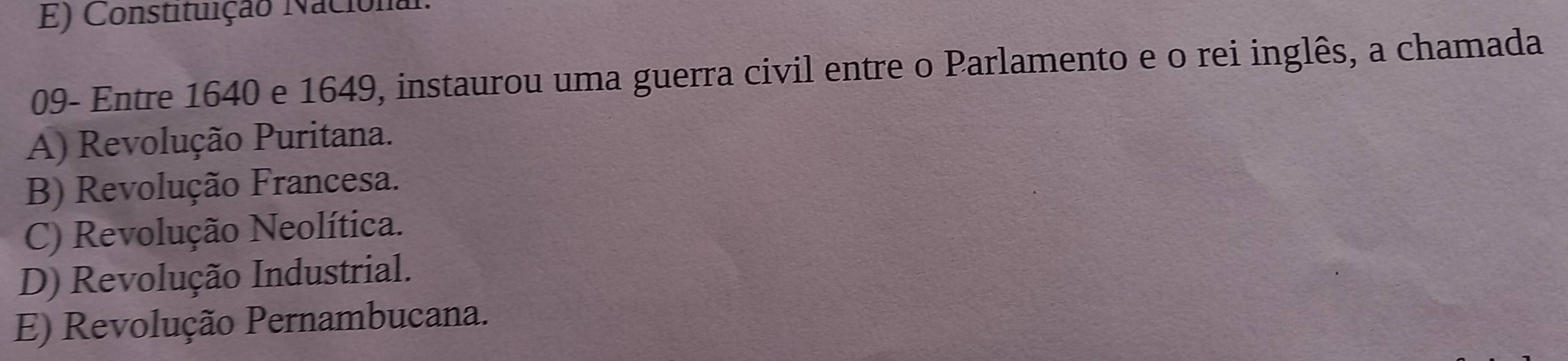 E) Constituição Nacional:
09- Entre 1640 e 1649, instaurou uma guerra civil entre o Parlamento e o rei inglês, a chamada
A) Revolução Puritana.
B) Revolução Francesa.
C) Revolução Neolítica.
D) Revolução Industrial.
E) Revolução Pernambucana.