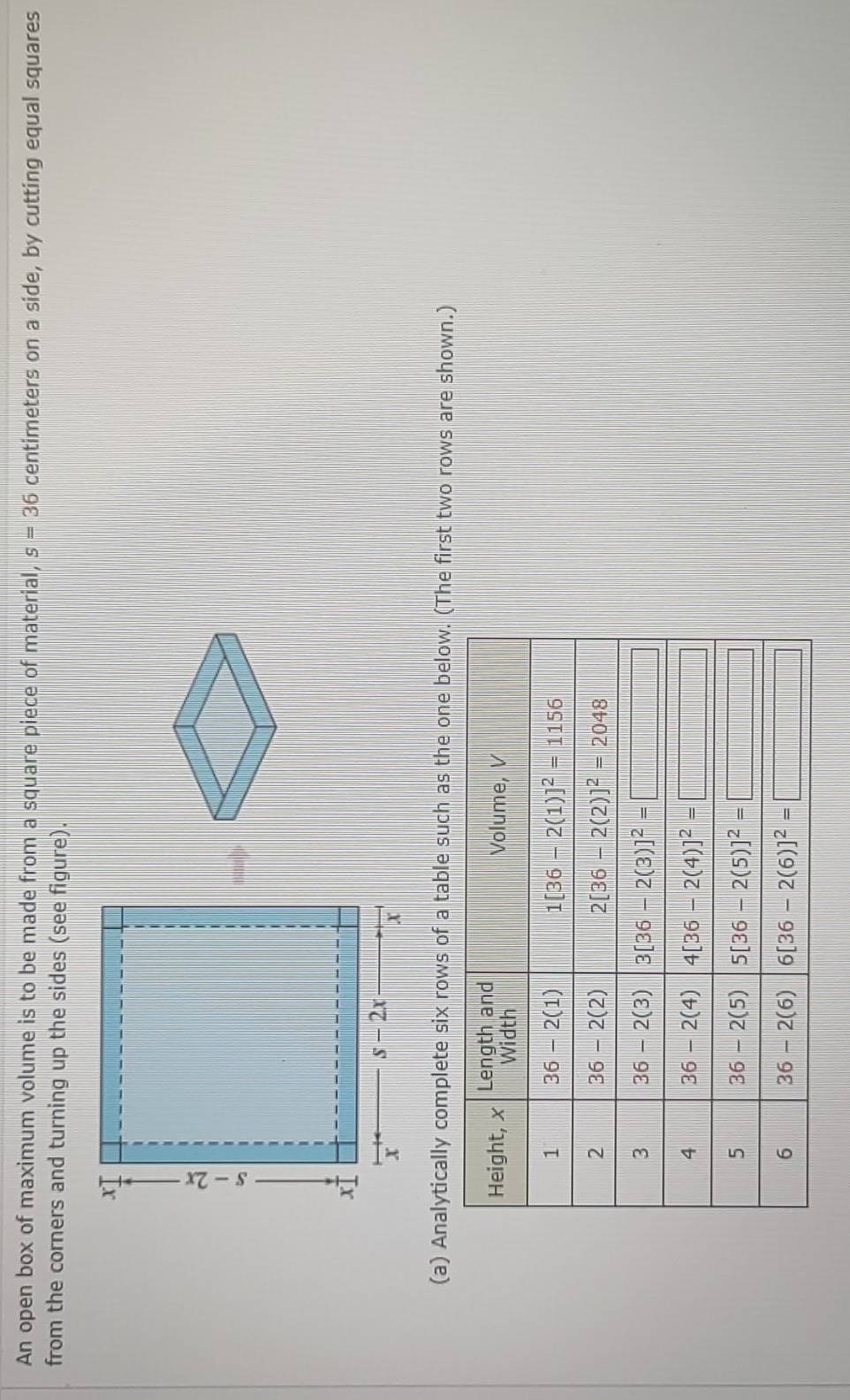 An open box of maximum volume is to be made from a square piece of material, s=36 centimeters on a side, by cutting equal squares
from the corners and turning up the sides (see figure).
(a) Analytically complete six rows of a table such as the one below. (The first two rows are shown.)