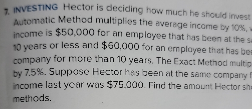 INVESTING Hector is deciding how much he should invest 
Automatic Method multiplies the average income by 10%, 
income is $50,000 for an employee that has been at the s
10 years or less and $60,000 for an employee that has be 
company for more than 10 years. The Exact Method multip 
by 7.5%. Suppose Hector has been at the same company f 
income last year was $75,000. Find the amount Hector sh 
methods.