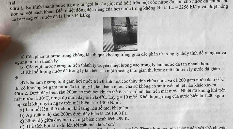 sai.
Câu 1. Sự hình thành nước ngưng tụ (gọi là các giọt mồ hôi) trên một cốc nước đá làm cho nước da tan nhành kJ/kg và nhiệt nóng
hơn so với cách khác. Biết nhiệt động đặc riêng của hơi nước trong không khí là Lc=2256
chảy riêng của nước đá là Lm 334 kJ/kg.
a) Các phân tử nước trong không khí đi qua khoảng trống giữa các phân tử trong ly thủy tinh để ra ngoài và
ngưng tụ trên thành ly.
b) Các giọt nước ngưng tụ trên thành ly truyền nhiệt lượng vào trong ly làm nước đá tan nhanh hơn.
c) Khi số lượng nước đá trong ly tan hết, sau một khoảng thời gian thì lượng mồ hôi trên ly nước đá giảm
đi.
d) Nếu làm ngưng tụ 8 gam hơi nước trên thành một cốc thủy tinh chứa nước và cả 200 gam nước đá ở 0°C
thì có khoảng 54 gam nước đá trong ly bị tan thành nước. Giả sử không có sự truyền nhiệt nào khác xảy ra.
Câu 2. Dưới đáy biển sâu 200m có một bọt khí có thể tích 1cm^3 nổi lên trên mặt nước. Nhiệt độ không khí trên
mặt nước là 30°C *, nhiệt độ dưới đáy biển là 4°C :. Lấy g=10m/s^2 *. Khối lượng riêng của nước biển là 1200kg/m^3; áp suất khí quyền ngay trên mặt biển là 101300N/m^2.
a) Khi nổi lên, thể tích bọt khí tăng nên số mol khí giảm.
b) Áp suất ở độ sâu 200m dưới đáy biển là 2501300 Pa.
c) Nhiệt độ giữa đáy biển và mặt biển chênh lệch 299 K.
d) Thể tích bọt khí khi lên tới mặt biển là 27cm^3.
Thanh kim loại mn vuộng góc với OA chuyển