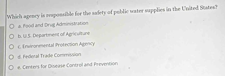 Which agency is responsible for the safety of public water supplies in the United States?
a. Food and Drug Administration
b. U.S. Department of Agriculture
c. Environmental Protection Agency
d. Federal Trade Commission
e. Centers for Disease Control and Prevention