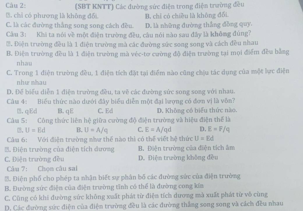 (SBT KNTT) Các đường sức điện trong điện trường đều
⑦. chỉ có phương là không đổi. B. chỉ có chiều là không đổi.
C. là các đường thẳng song song cách đều. D. là những đường thắng đồng quy.
Câu 3: Khi ta nói về một điện trường đều, câu nói nào sau đây là không đúng?
₹. Điện trường đều là 1 điện trường mà các đường sức song song và cách đều nhau
B. Điện trường đều là 1 điện trường mà véc-tơ cường độ điện trường tại mọi điểm đều bằng
nhau
C. Trong 1 điện trường đều, 1 điện tích đặt tại điểm nào cũng chịu tác dụng của một lực điện
như nhau
D. Để biểu diễn 1 điện trường đều, ta vẽ các đường sức song song với nhau.
Câu 4: Biểu thức nào dưới đây biểu diễn một đại lượng có đơn vị là vôn?
⑵.qEd B. qE C. Ed D. Không có biểu thức nào.
Câu 5: Công thức liên hệ giữa cường độ điện trường và hiệu điện thế là
2. U=Ed B. U=A/q C. E=A/qd D. E=F/q
Câu 6: Với điện trường như thế nào thì có thể viết hệ thức U=Ed
*. Điện trường của điện tích dương B. Điện trường của điện tích âm
C. Điện trường đều D. Điện trường không đều
Câu 7: Chọn câu sai
Đ. Điện phổ cho phép ta nhận biết sự phân bố các đường sức của điện trường
B. Đường sức điện của điện trường tĩnh có thể là đường cong kín
C. Cũng có khi đường sức không xuất phát từ điện tích dương mà xuất phát từ vô cùng
D. Các đường sức điện của điện trường đều là các đường thẳng song song và cách đều nhau