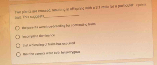 Two plants are crossed, resulting in offspring with a 3:1 ratio for a particular 2 points
trait. This suggests
_
the parents were true-breeding for contrasting traits
incomplete dominance
that a blending of traits has occurred
that the parents were both heterozygous