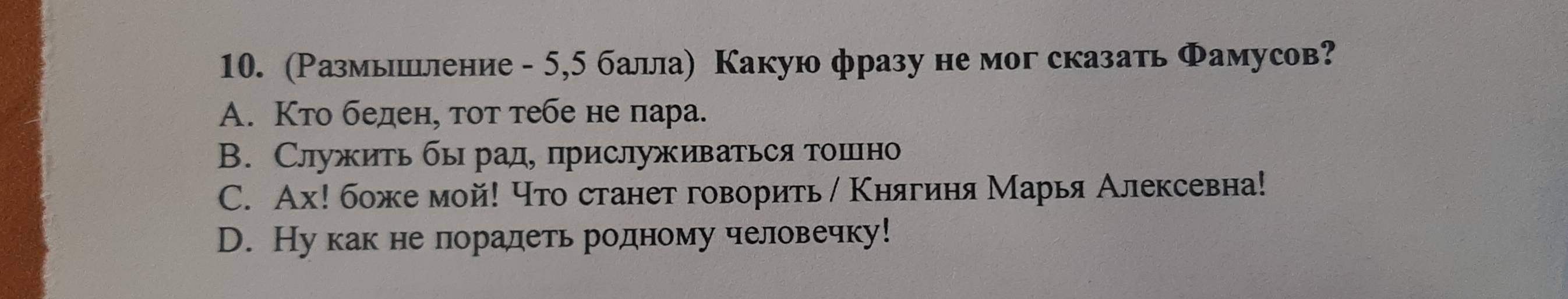 (Размышьление - 5,5 балла) Какую фразу не мог сказать Фамусов?
A. Κто беден, тот тебе не пара.
B. Служить бырад, прислуживаться тошно
C. Ах! боже мой! что станет говорить / Κнягиня Марья Алексевна!
D. Ну как не лорадеть родному человечку!