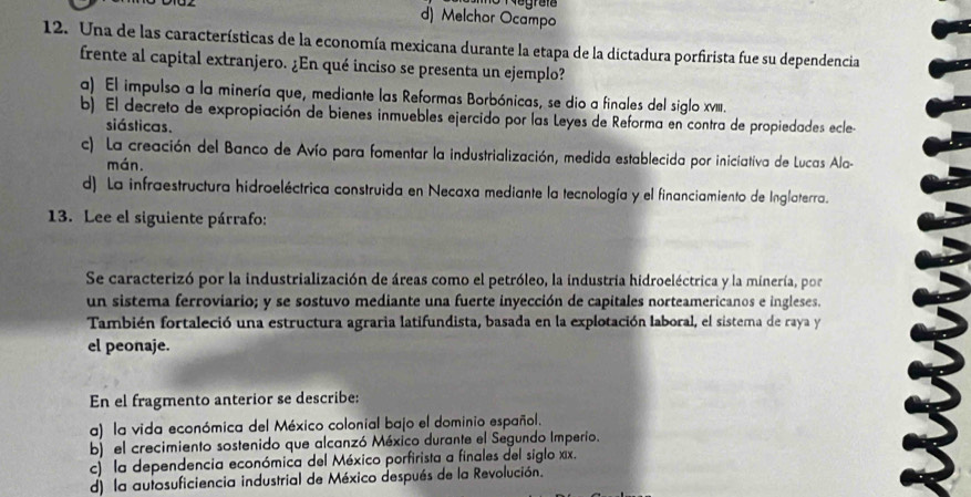 d) Melchor Ocampo
12. Una de las características de la economía mexicana durante la etapa de la dictadura porfirista fue su dependencia
frente al capital extranjero. ¿En qué inciso se presenta un ejemplo?
a) El impulso a la minería que, mediante las Reformas Borbónicas, se dio a finales del siglo xv.
b) El decreto de expropiación de bienes inmuebles ejercido por las Leyes de Reforma en contra de propiedades ecle
siásticas.
c) La creación del Banco de Avío para fomentar la industrialización, medida establecida por iniciativa de Lucas Ala-
mán.
d) La infraestructura hidroeléctrica construida en Necaxa mediante la tecnología y el financiamiento de Inglaterra.
13. Lee el siguiente párrafo:
Se caracterizó por la industrialización de áreas como el petróleo, la industria hidroeléctrica y la minería, por
un sistema ferroviario; y se sostuvo mediante una fuerte inyección de capitales norteamericanos e ingleses.
También fortaleció una estructura agraria latifundista, basada en la explotación laboral, el sistema de raya y
el peonaje.
En el fragmento anterior se describe:
a) la vida económica del México colonial bajo el dominio español.
b) el crecimiento sostenido que alcanzó México durante el Segundo Imperio.
c) la dependencia económica del México porfirista a finales del siglo xx.
d) la autosuficiencia industrial de México después de la Revolución.