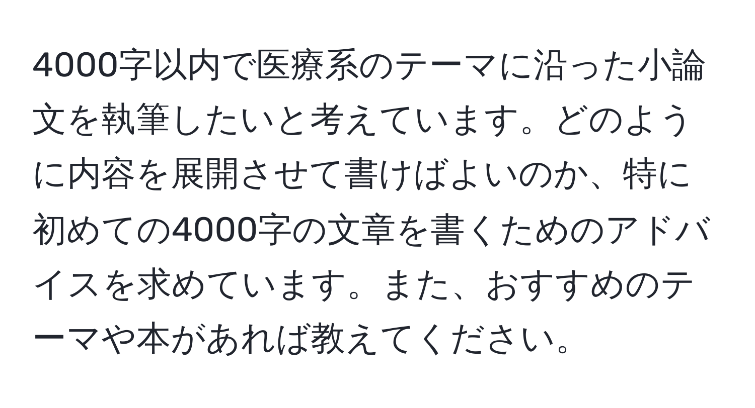 4000字以内で医療系のテーマに沿った小論文を執筆したいと考えています。どのように内容を展開させて書けばよいのか、特に初めての4000字の文章を書くためのアドバイスを求めています。また、おすすめのテーマや本があれば教えてください。