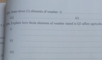 ()3. State three (3) elements of weather. i)_ 
iii) _iii)_ 
TA 04. Explain how those elements of weather stated in Q3 affect agricultu 
i) 
_ 
_ 
and 
ba ii)_ 
_ 
iii) 
_ 
_ 
H