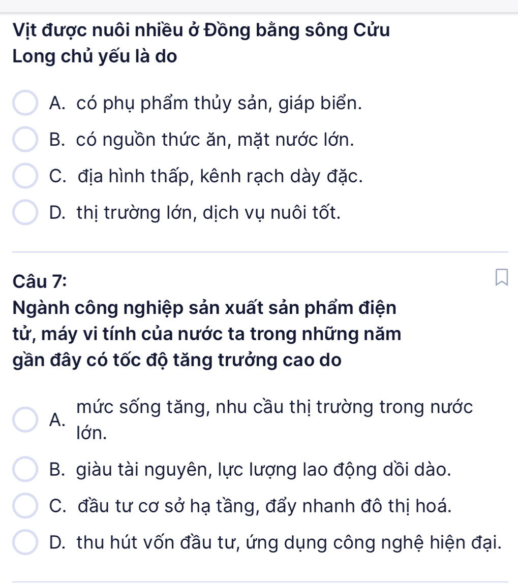 Vịt được nuôi nhiều ở Đồng bằng sông Cửu
Long chủ yếu là do
A. có phụ phẩm thủy sản, giáp biển.
B. có nguồn thức ăn, mặt nước lớn.
C. địa hình thấp, kênh rạch dày đặc.
D. thị trường lớn, dịch vụ nuôi tốt.
Câu 7:
Ngành công nghiệp sản xuất sản phẩm điện
tử, máy vi tính của nước ta trong những năm
gần đây có tốc độ tăng trưởng cao do
mức sống tăng, nhu cầu thị trường trong nước
A.
lớn.
B. giàu tài nguyên, lực lượng lao động dồi dào.
C. đầu tư cơ sở hạ tầng, đẩy nhanh đô thị hoá.
D. thu hút vốn đầu tư, ứng dụng công nghệ hiện đại.