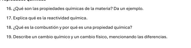 ¿Qué son las propiedades químicas de la materia? Da un ejemplo. 
17. Explica qué es la reactividad química. 
18. ¿Qué es la combustión y por qué es una propiedad química? 
19. Describe un cambio químico y un cambio físico, mencionando las diferencias.