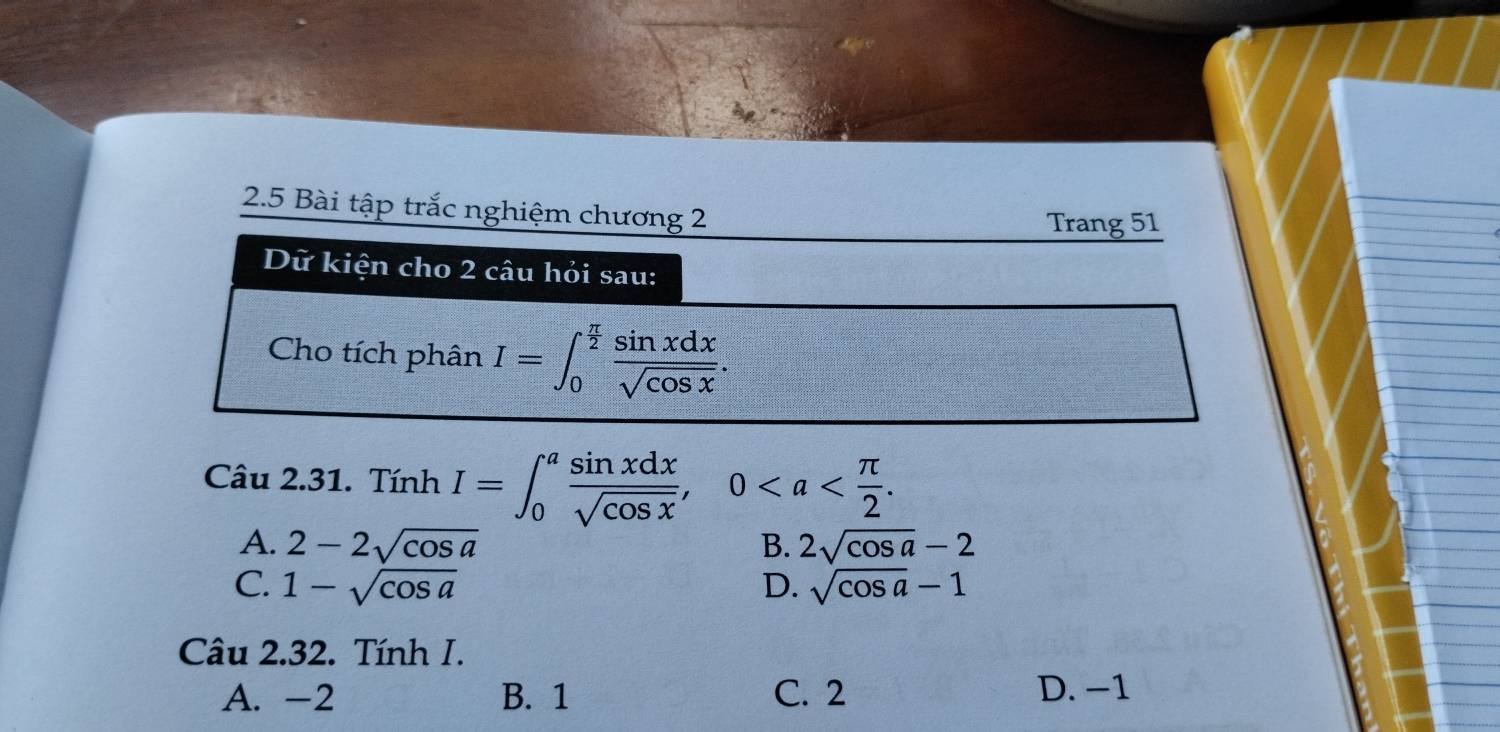 2.5 Bài tập trắc nghiệm chương 2
Trang 51
Dữ kiện cho 2 câu hỏi sau:
Cho tích phân I=∈t _0^((frac π)2) sin xdx/sqrt(cos x) . 
Câu 2.31. Tính I=∈t _0^(afrac sin xdx)sqrt(cos x), 0.
A. 2-2sqrt(cos a) 2sqrt(cos a)-2
B.
C. 1-sqrt(cos a) D. sqrt(cos a)-1
Câu 2.32. Tính I.
A. -2 B. 1 C. 2 D. −1