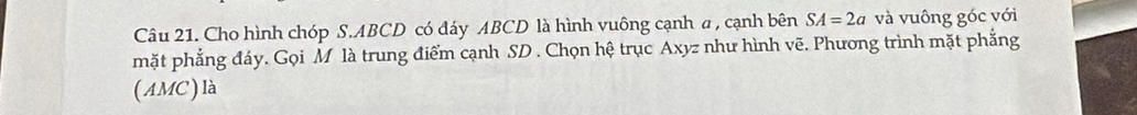 Cho hình chóp S. ABCD có đáy ABCD là hình vuông cạnh a , cạnh bên SA=2a và vuông góc với 
mặt phẳng đáy. Gọi M là trung điểm cạnh SD. Chọn hệ trục Axyz như hình vẽ. Phương trình mặt phẳng 
( AMC) là