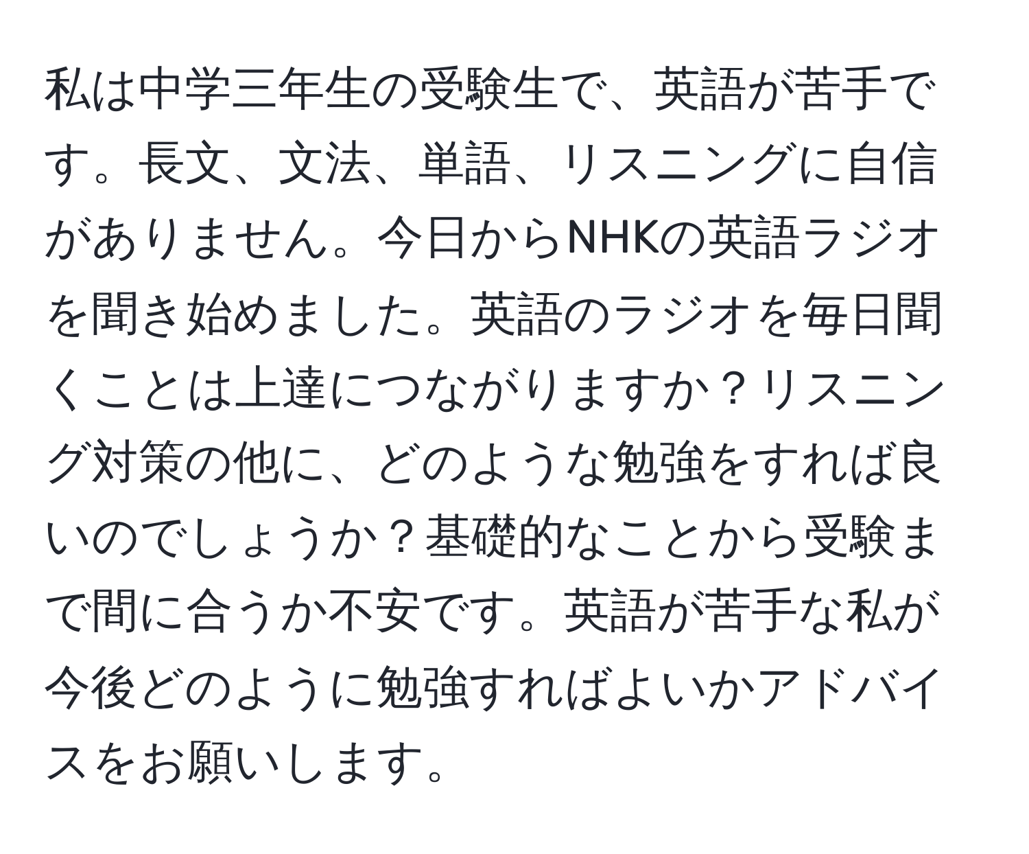 私は中学三年生の受験生で、英語が苦手です。長文、文法、単語、リスニングに自信がありません。今日からNHKの英語ラジオを聞き始めました。英語のラジオを毎日聞くことは上達につながりますか？リスニング対策の他に、どのような勉強をすれば良いのでしょうか？基礎的なことから受験まで間に合うか不安です。英語が苦手な私が今後どのように勉強すればよいかアドバイスをお願いします。