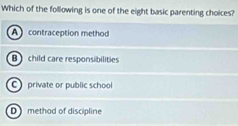 Which of the following is one of the eight basic parenting choices?
A contraception method
B child care responsibilities
C private or public school
D method of discipline