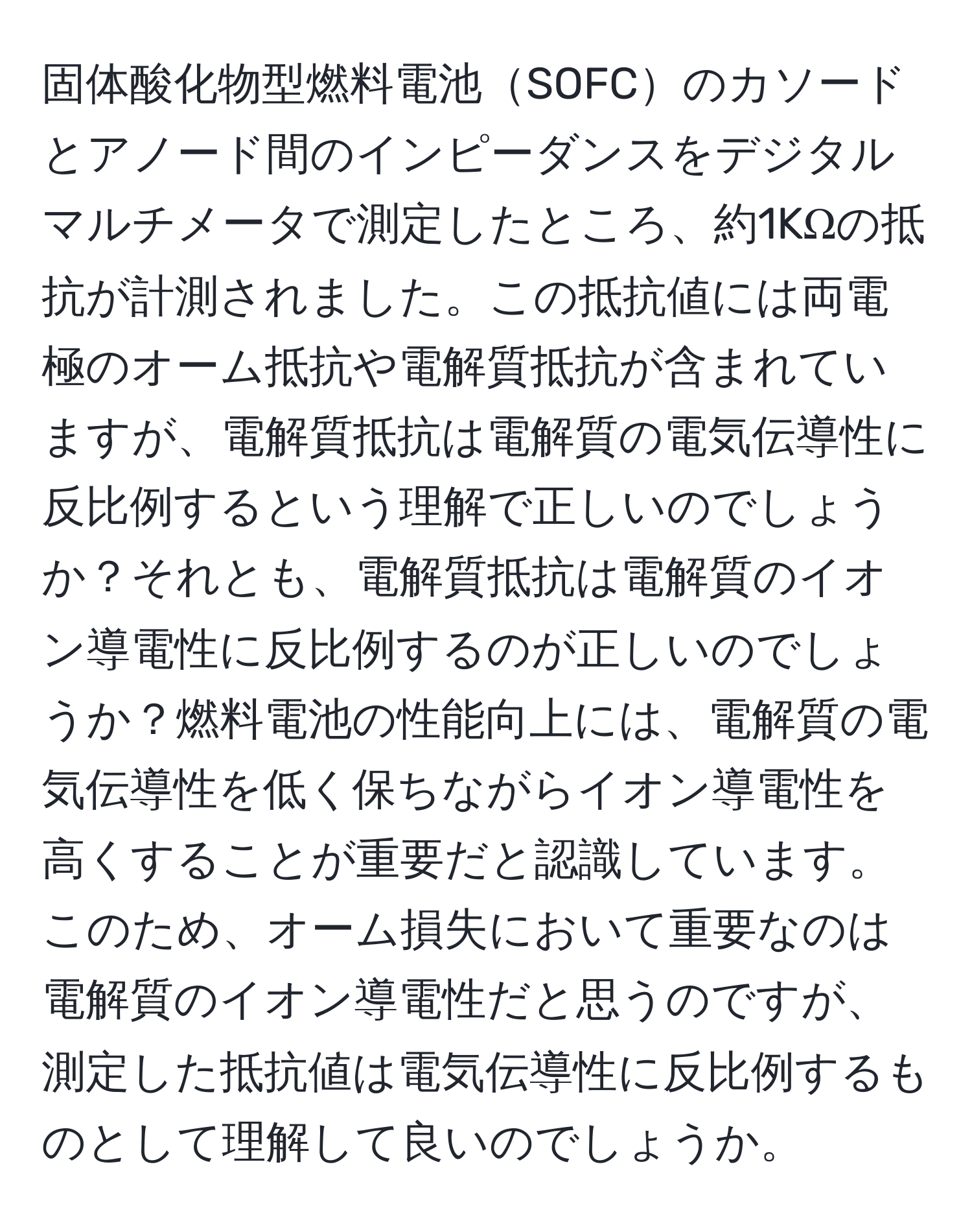 固体酸化物型燃料電池SOFCのカソードとアノード間のインピーダンスをデジタルマルチメータで測定したところ、約1KΩの抵抗が計測されました。この抵抗値には両電極のオーム抵抗や電解質抵抗が含まれていますが、電解質抵抗は電解質の電気伝導性に反比例するという理解で正しいのでしょうか？それとも、電解質抵抗は電解質のイオン導電性に反比例するのが正しいのでしょうか？燃料電池の性能向上には、電解質の電気伝導性を低く保ちながらイオン導電性を高くすることが重要だと認識しています。このため、オーム損失において重要なのは電解質のイオン導電性だと思うのですが、測定した抵抗値は電気伝導性に反比例するものとして理解して良いのでしょうか。