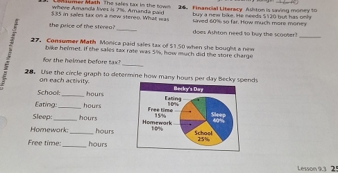 where Amanda lives is 7%. Amanda paid 26. Financial Literacy Ashton is saving money to 
buy a new bike. He needs $120 but has only
$35 in sales tax on a new stereo. What was saved 60% so far. How much more money 
the price of the stereo? _does Ashton need to buy the scooter?_ 
27. Consumer Math Monica paid sales tax of $1,50 when she bought a new 
bike helmet. If the sales tax rate was 5%, how much did the store charge 
for the helmet before tax?_ 
28. Use the circle graph to determine how many hours per day Bnds 
on each activity. 
School: _ hours
Eating: _ hours
Sleep _ hours
Homework: _ hours
Free time: _hours 
Lesson 9.3 25