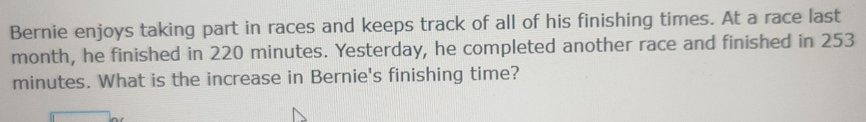 Bernie enjoys taking part in races and keeps track of all of his finishing times. At a race last
month, he finished in 220 minutes. Yesterday, he completed another race and finished in 253
minutes. What is the increase in Bernie's finishing time?