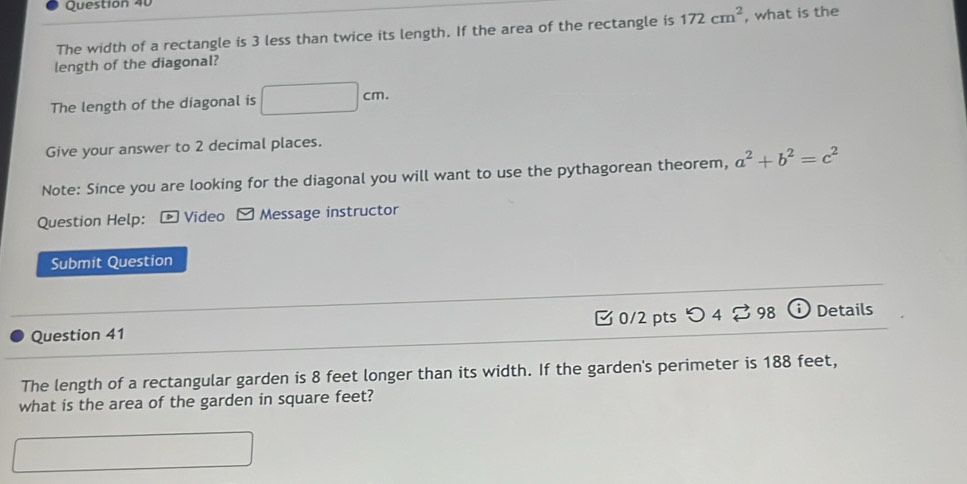 The width of a rectangle is 3 less than twice its length. If the area of the rectangle is 172cm^2 , what is the 
length of the diagonal? 
The length of the diagonal is □ cm. 
Give your answer to 2 decimal places. 
Note: Since you are looking for the diagonal you will want to use the pythagorean theorem, a^2+b^2=c^2
Question Help: * Video ≌ Message instructor 
Submit Question 
Question 41 0/2 pts つ 4 ? 98 Details 
The length of a rectangular garden is 8 feet longer than its width. If the garden's perimeter is 188 feet, 
what is the area of the garden in square feet?