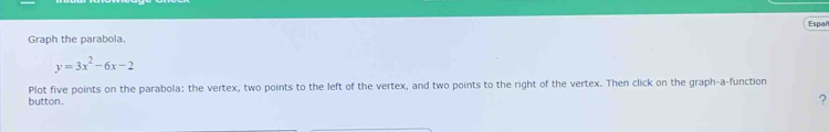 Espar 
Graph the parabola.
y=3x^2-6x-2
Plot five points on the parabola: the vertex, two points to the left of the vertex, and two points to the right of the vertex. Then click on the graph-a-function 
button. 
?