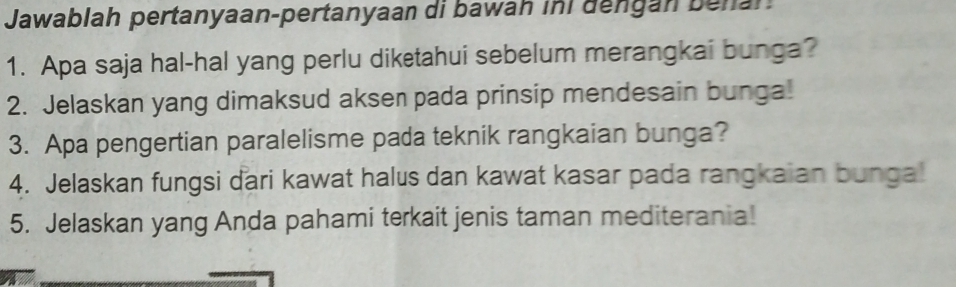 Jawablah pertanyaan-pertanyaan di bawah ini dengan behan 
1. Apa saja hal-hal yang perlu diketahui sebelum merangkai bunga? 
2. Jelaskan yang dimaksud aksen pada prinsip mendesain bunga! 
3. Apa pengertian paralelisme pada teknik rangkaian bunga? 
4. Jelaskan fungsi dari kawat halus dan kawat kasar pada rangkaian bunga! 
5. Jelaskan yang Anda pahami terkait jenis taman mediterania!