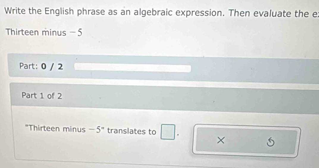 Write the English phrase as an algebraic expression. Then evaluate the ex 
Thirteen minus - 5
Part: 0 / 2
Part 1 of 2 
"Thirteen minus −5" translates to 
×