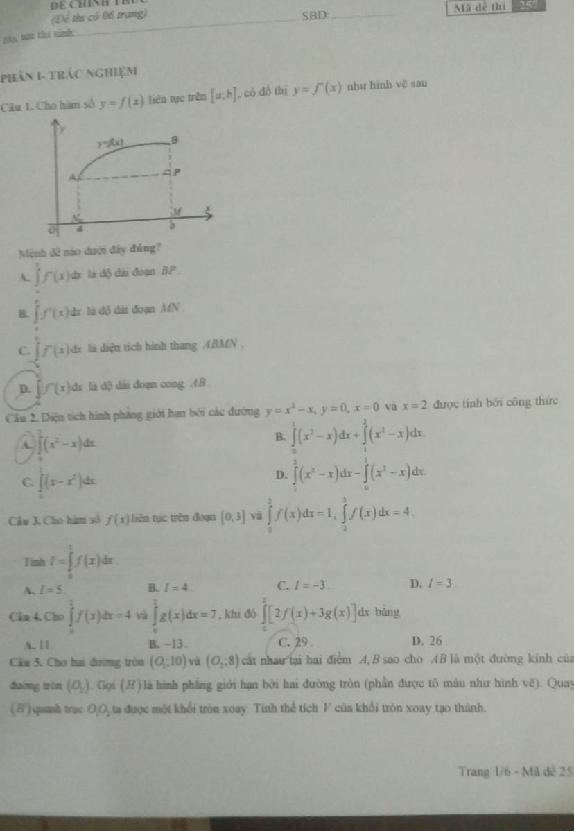 DE CHINH T
(Để thư có 06 trang) SBD: _Mã đề thi 257
t0, tên thi sinh
PhảN I- trắc nghiệm
Câu I. Cho hàm số y=f(x) liên tục trên [a;b] , có đồ thị y=f'(x) như hình vẽ sau
Mệnh đề nào dưới đây đủng?
A. ∈tlimits _0^(1f'(x) dx là dộ dài đoạn BP.
B. hat j)f'(x) dr là độ dài đoạn MN.
C. ∈tlimits f(x) dr là diện tích hình thang ABMN .
D. ∈t f'(x) dx là độ dải đoạn cong AB
Cầu 2. Diện tích hình phẳng giới hạn bởi các đường y=x^2-x,y=0,x=0 và x=2 được tính bởi công thức
A. ∈t (x^2-x)dx
B. ∈tlimits^1(x^2-x)dx+∈tlimits^2(x^2-x)dx.
C. ∈t^1(x-x^2)dx.
D. ∈tlimits _0^(2(x^2)-x)dx-∈tlimits _0^(1(x^2)-x)dx
Câu 3. Cho hàm số f(x) liên tục trên đoạn [0,3] và ∈tlimits _0^(1f(x)dx=1,∈tlimits _2^3f(x)dx=4.
Tinh I=∈tlimits _0^1f(x)dx.
A. I=5. B. I=4. C. I=-3. D. I=3
Cin 4. Cho ∈tlimits _0^2f(x)dx=4 và ∈tlimits _0^1g(x)dx=7 , khi đó ∈tlimits [2f(x)+3g(x)] dx bǎng
A. 11 B. -13. C. 29 D. 26 .
Cầu 5. Chơ hai đường tròn (O,-10endpmatrix) và (O_2,8) cất nhau tại hai điểm A,B sao cho AB là một đường kính của
đường tròn (O_2). Gọi (H) là hình phẳng giới hạn bởi hai đường tròn (phần được tô màu như hình vẽ). Quay
(H) quanh trạc OO, ta được một khổi tròn xoay. Tính thể tích V của khổi tròn xoay tạo thành.
Trang 1/6 - Mã đề 25