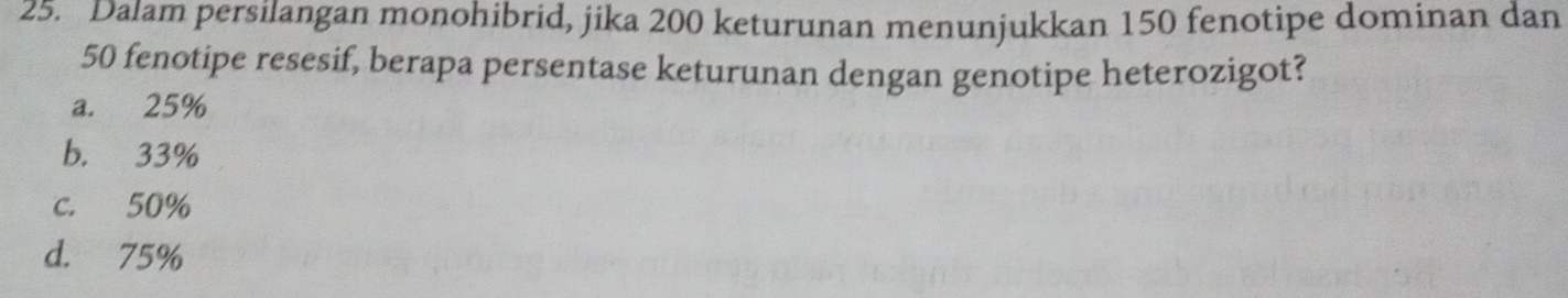 Dalam persilangan monohibrid, jika 200 keturunan menunjukkan 150 fenotipe dominan dan
50 fenotipe resesif, berapa persentase keturunan dengan genotipe heterozigot?
a. 25%
b. 33%
c. 50%
d. 75%