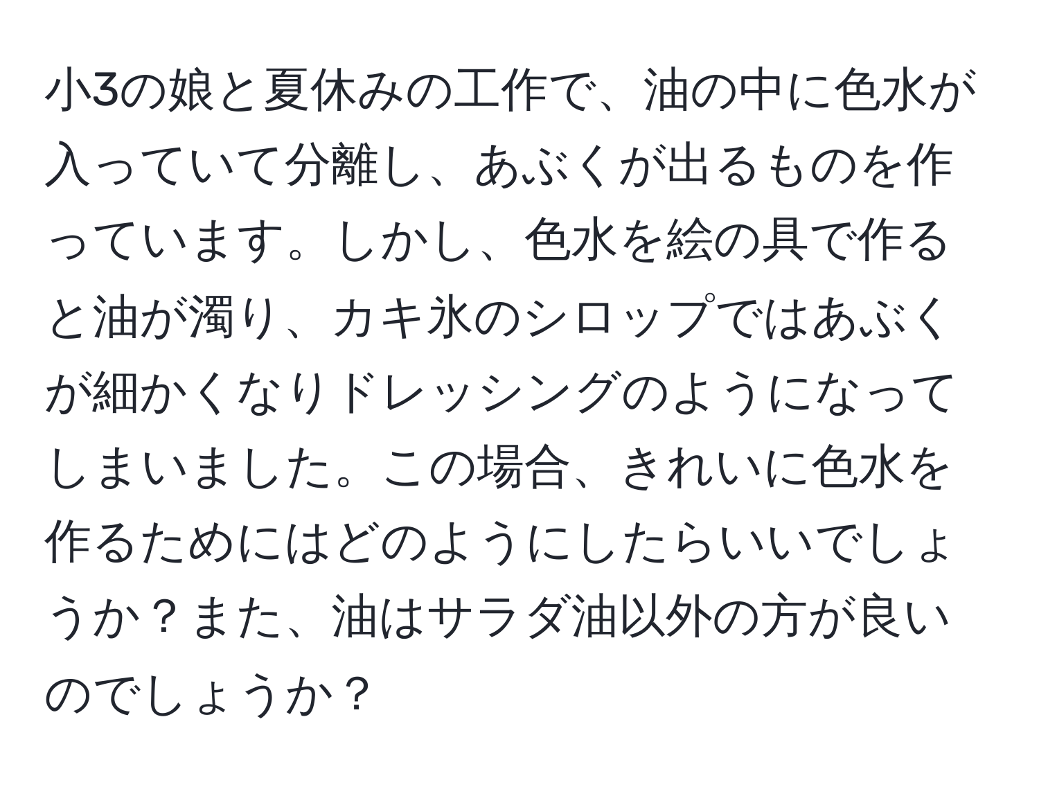 小3の娘と夏休みの工作で、油の中に色水が入っていて分離し、あぶくが出るものを作っています。しかし、色水を絵の具で作ると油が濁り、カキ氷のシロップではあぶくが細かくなりドレッシングのようになってしまいました。この場合、きれいに色水を作るためにはどのようにしたらいいでしょうか？また、油はサラダ油以外の方が良いのでしょうか？