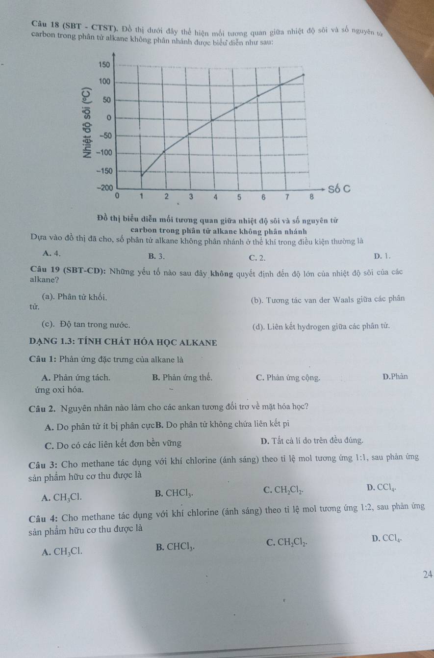 (SBT - CTST). Đồ thị dưới đây thể hiện mối tương quan giữa nhiệt độ sôi và số nguyên tử
carbon trong phân tử alkane không phân nhánh được biểu diễn như sau:
Đồ thị biểu diễn mối tương quan giữa nhiệt độ sôi và số nguyên tử
carbon trong phân tử alkane không phân nhánh
Dựa vào đồ thị đã cho, số phân tử alkane không phân nhánh ở thể khí trong điều kiện thường là
A. 4. B. 3. C. 2. D. 1.
Câu 19 (SBT-CD): Những yếu tố nào sau đây không quyết định đến độ lớn của nhiệt độ sôi của các
alkane?
(a). Phân tử khối,
tử. (b). Tương tác van der Waals giữa các phân
(c). Độ tan trong nước. (d). Liên kết hydrogen giữa các phân tử.
DẠNG 1.3: TÍNH CHÁT HÓA HọC ALKANE
Câu 1: Phản ứng đặc trưng của alkane là
A. Phàn ứng tách. B. Phản ứng thế. C. Phản ứng cộng. D.Phản
ứng oxi hóa.
Câu 2. Nguyên nhân nào làm cho các ankan tương đối trơ về mặt hóa học?
A. Do phân tử ít bị phân cựcB. Do phân tử không chứa liên kết pi
C. Do có các liên kết đơn bền vững D. Tất cả lí do trên đều đúng.
Câu 3: Cho methane tác dụng với khí chlorine (ánh sáng) theo tỉ lệ mol tương ứng 1:1 , sau phản ứng
sản phẩm hữu cơ thu được là
C. CH_2Cl_2. CCl_4.
A. CH_3Cl.
B. CHCl_3.
D.
Câu 4: Cho methane tác dụng với khí chlorine (ánh sáng) theo tỉ lệ mol tương ứng 1:2 sau phản ứng
sản phẩm hữu cơ thu được là
C. CH_2Cl_2.
D. CCl_4.
A. CH_3Cl.
B. CHCl_3.
24