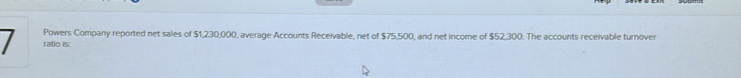 Powers Company reported net sales of $1,230,000, average Accounts Receivable, net of $75,500, and net income of $52,300. The accounts receivable turnover 
I ratio is: