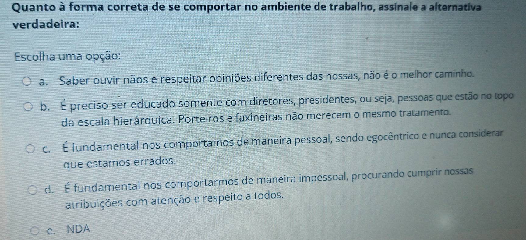 Quanto à forma correta de se comportar no ambiente de trabalho, assinale a alternativa
verdadeira:
Escolha uma opção:
a. Saber ouvir nãos e respeitar opiniões diferentes das nossas, não é o melhor caminho.
b. É preciso ser educado somente com diretores, presidentes, ou seja, pessoas que estão no topo
da escala hierárquica. Porteiros e faxineiras não merecem o mesmo tratamento.
c. É fundamental nos comportamos de maneira pessoal, sendo egocêntrico e nunca considerar
que estamos errados.
d. É fundamental nos comportarmos de maneira impessoal, procurando cumprir nossas
atribuições com atenção e respeito a todos.
e. NDA