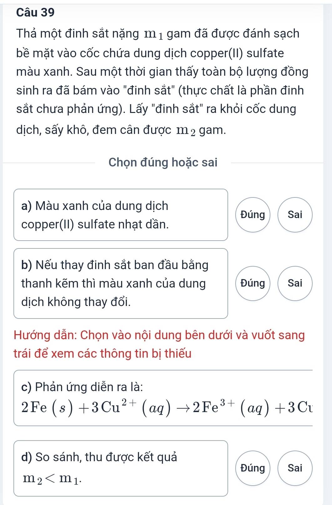 Thả một đinh sắt nặng m 1 gam đã được đánh sạch 
bề mặt vào cốc chứa dung dịch copper(II) sulfate 
màu xanh. Sau một thời gian thấy toàn bộ lượng đồng 
sinh ra đã bám vào "đinh sắt" (thực chất là phần đinh 
sắt chưa phản ứng). Lấy "đinh sắt" ra khỏi cốc dung 
dịch, sấy khô, đem cân được 1 _ I] 2 gam. 
Chọn đúng hoặc sai 
a) Màu xanh của dung dịch 
Đúng Sai 
copper(II) sulfate nhạt dần. 
b) Nếu thay đinh sắt ban đầu bằng 
thanh kẽm thì màu xanh của dung Đúng Sai 
dịch không thay đổi. 
Hướng dẫn: Chọn vào nội dung bên dưới và vuốt sang 
trái để xem các thông tin bị thiếu 
c) Phản ứng diễn ra là:
2Fe(s)+3Cu^(2+)(aq)to 2Fe^(3+)(aq)+3Cu
d) So sánh, thu được kết quả 
Đúng Sai
m_2 .