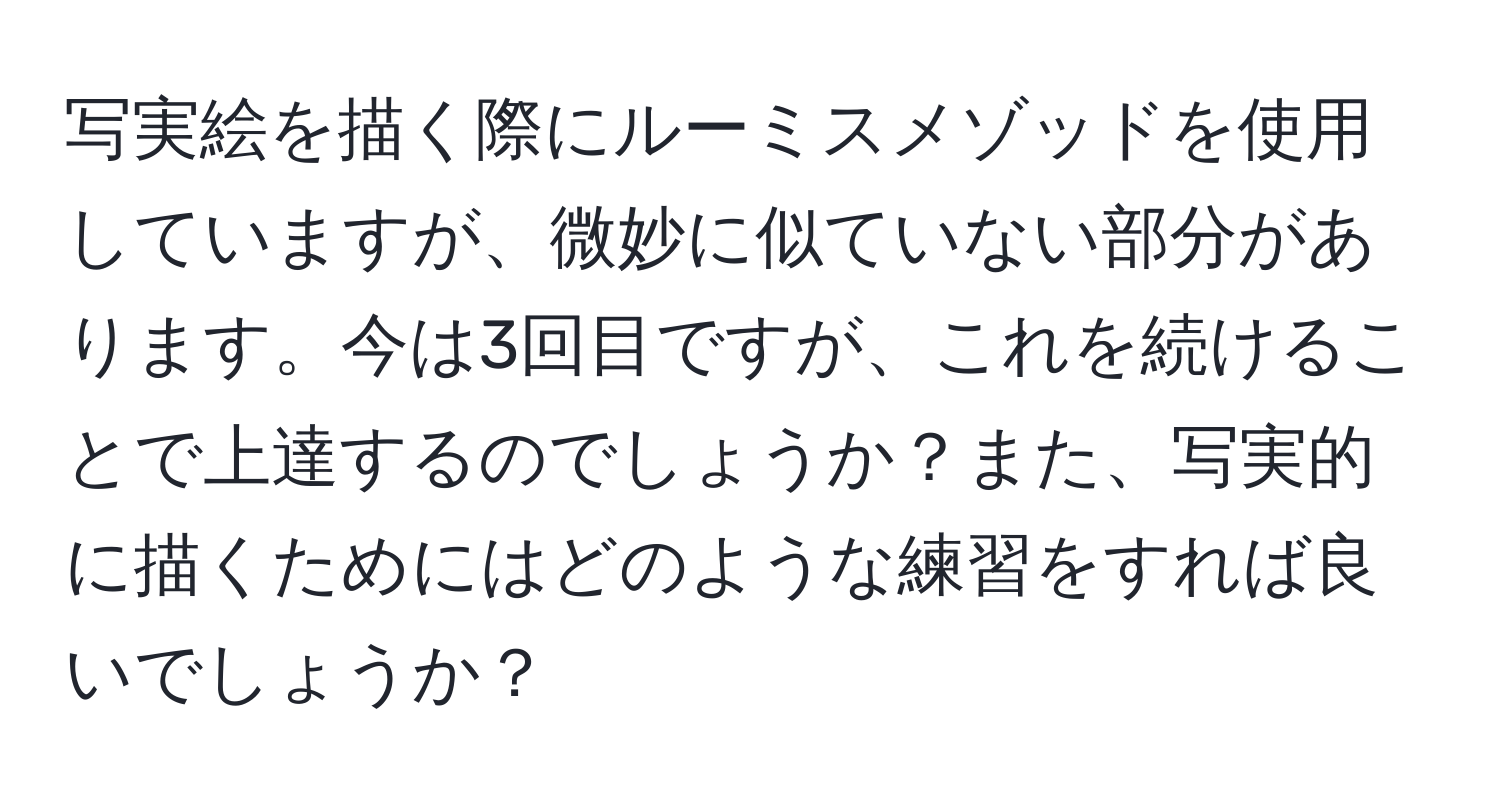 写実絵を描く際にルーミスメゾッドを使用していますが、微妙に似ていない部分があります。今は3回目ですが、これを続けることで上達するのでしょうか？また、写実的に描くためにはどのような練習をすれば良いでしょうか？