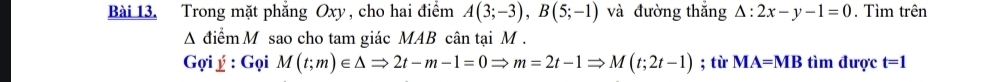 Trong mặt phẳng Oxy , cho hai điểm A(3;-3), B(5;-1) và đường thắng △ :2x-y-1=0. Tìm trên 
A điểm M sao cho tam giác MAB cân tại M. 
Gợi ý : Gọi M(t;m)∈ △ Rightarrow 2t-m-1=0Rightarrow m=2t-1Rightarrow M(t;2t-1); từ MA=MB tìm được t=1