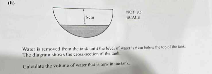 (ii) 
NOT TO 
SCALE 
Water is removed from the tank until the level of water is 6cm below the top of the tank. 
The diagram shows the cross-section of the tank. 
Calculate the volume of water that is now in the tank.