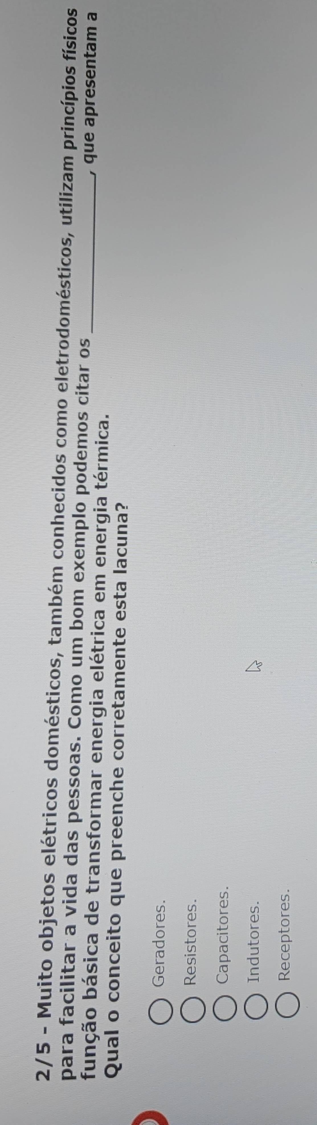 2/5 - Muito objetos elétricos domésticos, também conhecidos como eletrodomésticos, utilizam princípios físicos
para facilitar a vida das pessoas. Como um bom exemplo podemos citar os
fubção básica de transformar energia elétrica em energia térmica._
, que apresentam a
Qual o conceito que preenche corretamente esta lacuna?
Geradores.
Resistores.
Capacitores.
Indutores.
Receptores.