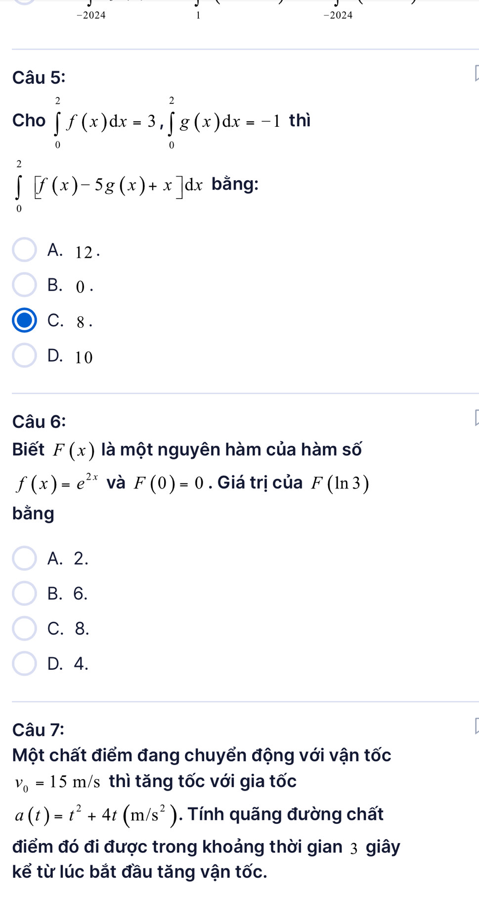 2024 1 -2024
Câu 5:
Cho ∈tlimits _0^(2f(x)dx=3, ∈tlimits _0^2g(x)dx=-1 thì
∈tlimits _0^2[f(x)-5g(x)+x]dx bằng:
A. 12.
B. 0.
C. 8.
D. 10
Câu 6:
Biết F(x) là một nguyên hàm của hàm số
f(x)=e^2x) và F(0)=0. Giá trị của F (ln 3)
bằng
A. 2.
B. 6.
C. 8.
D. 4.
Câu 7:
Một chất điểm đang chuyển động với vận tốc
v_0=15m/ s thì tăng tốc với gia tốc
a(t)=t^2+4t(m/s^2). Tính quãng đường chất
điểm đó đi được trong khoảng thời gian 3 giây
kể từ lúc bắt đầu tăng vận tốc.