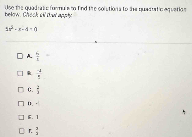 Use the quadratic formula to find the solutions to the quadratic equation
below. Check all that apply.
5x^2-x-4=0
A.  5/4 
B.  (-4)/5 
C.  2/3 
D. -1
E. 1
F.  3/2 