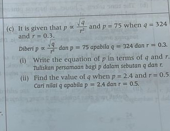 It is given that palpha  sqrt(q)/r^2  and p=75 when q=324
and r=0.3. 
Diberi palpha  sqrt(q)/r^2  dan p=75 apabila q=324 dan r=0.3. 
(i) Write the equation of p in terms of q and r. 
Tuliskan persamaan bagi p dalam sebutan q dan r. 
(ii) Find the value of q when p=2.4 and r=0.5
Cari nilai q apabila p=2.4 dan r=0.5.