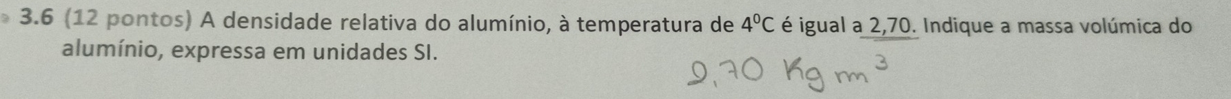 3.6 (12 pontos) A densidade relativa do alumínio, à temperatura de 4°C é igual a 2,70. Indique a massa volúmica do 
alumínio, expressa em unidades SI.