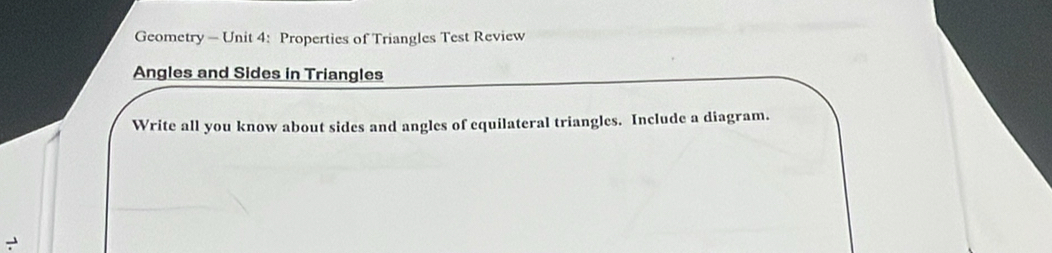 Geometry - Unit 4: Properties of Triangles Test Review 
Angles and Sides in Triangles 
Write all you know about sides and angles of equilateral triangles. Include a diagram.