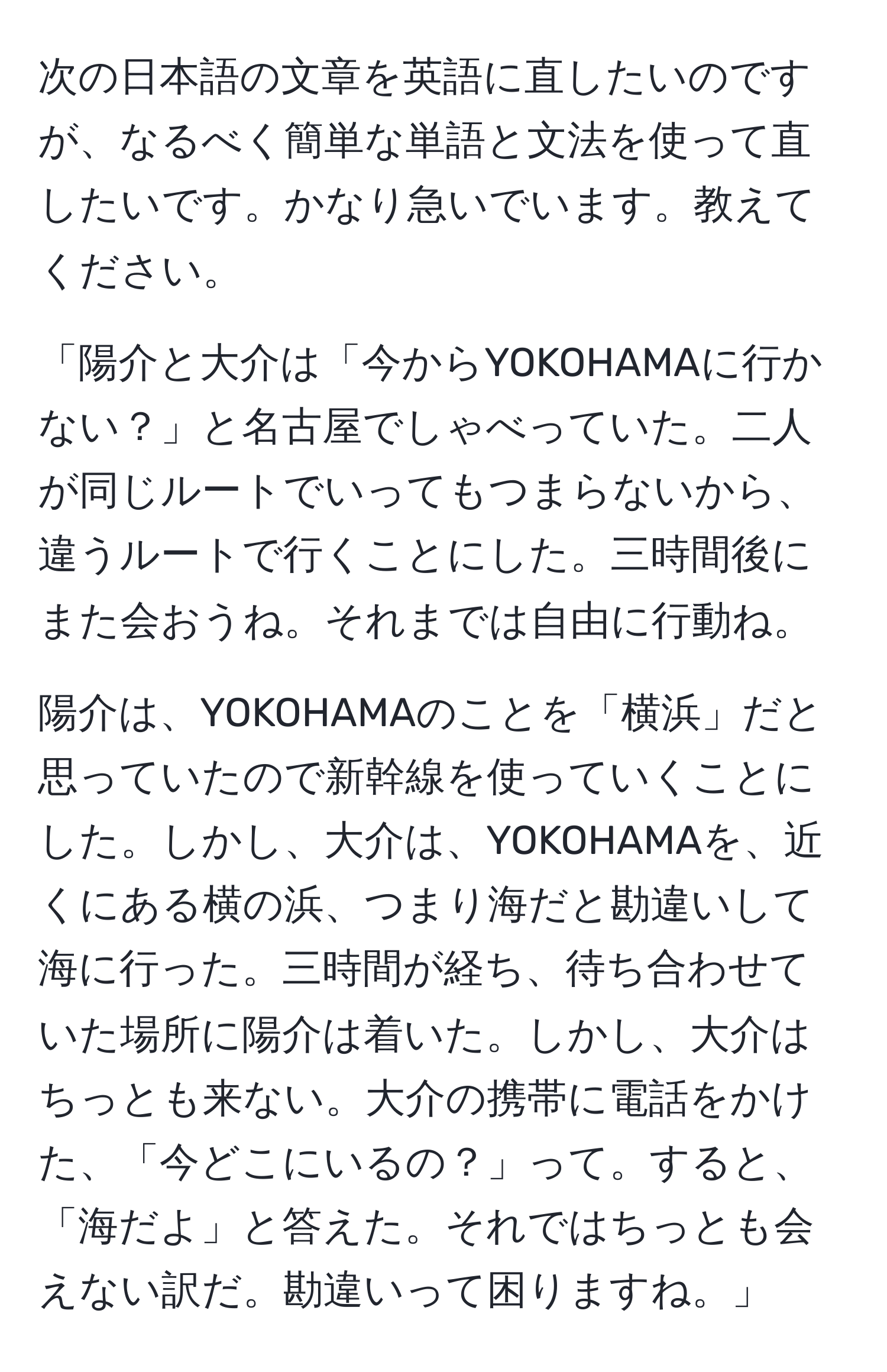 次の日本語の文章を英語に直したいのですが、なるべく簡単な単語と文法を使って直したいです。かなり急いでいます。教えてください。  

「陽介と大介は「今からYOKOHAMAに行かない？」と名古屋でしゃべっていた。二人が同じルートでいってもつまらないから、違うルートで行くことにした。三時間後にまた会おうね。それまでは自由に行動ね。  

陽介は、YOKOHAMAのことを「横浜」だと思っていたので新幹線を使っていくことにした。しかし、大介は、YOKOHAMAを、近くにある横の浜、つまり海だと勘違いして海に行った。三時間が経ち、待ち合わせていた場所に陽介は着いた。しかし、大介はちっとも来ない。大介の携帯に電話をかけた、「今どこにいるの？」って。すると、「海だよ」と答えた。それではちっとも会えない訳だ。勘違いって困りますね。」