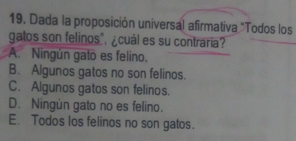 Dada la proposición universal afirmativa "Todos los
gatos son felinos", ¿cuál es su contraria?
A. Ningún gato es felino.
B. Algunos gatos no son felinos.
C. Algunos gatos son felinos.
D. Ningún gato no es felino.
E. Todos los felinos no son gatos.