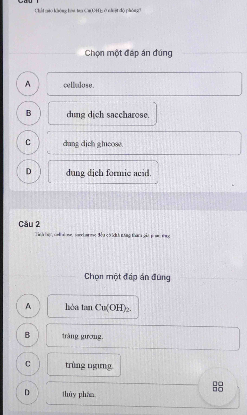 Chất nào không hòa tan Cu(OH)_2 ở nhiệt độ phỏng?
Chọn một đáp án đúng
A cellulose.
B
dung dịch saccharose.
C dung dịch glucose.
D dung dịch formic acid.
Câu 2
Tinh bột, cellulose, saccharose đều có khà năng tham gia phản ứng
Chọn một đáp án đúng
A hòa tan Cu(OH)_2.
B
tráng gương.
C
trùng ngưng.
D thủy phân.