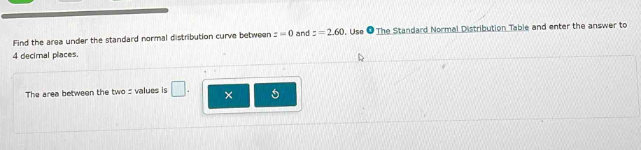 Find the area under the standard normal distribution curve between z=0 and z=2.60. Use ● The Standard Normal Distribution Table and enter the answer to
4 decimal places. 
The area between the two s values is 
×