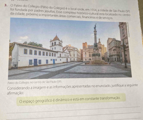 Pateo do Collegio (Pátio do Colégio) é o local onde, em 1554, a cidade de São Paulo (SP) 
foi fundada por padres jesuítas. Esse complexo histórico-cultural está localizado no centro 
da cidade, próximo a importantes áreas com 
Pateo do Collegio, no centro de São Paulo (SP). 
Considerando a imagem e as informações apresentadas no enunciado, justifique a seguinte 
afirmação: 
O espaço geográfico é dinâmico e está em constante transformação. 
_ 
_ 
_