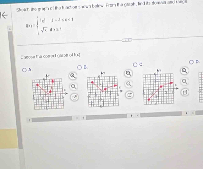 Sketch the graph of the function shown below. From the graph, find its domain and range
f(x)=beginarrayl |x|if-4≤ x<1 sqrt(x)ifx≥ 1endarray.
Choose the correct graph of f(x)
D. 
A. 
B. 
C. 
z 
/
4
4