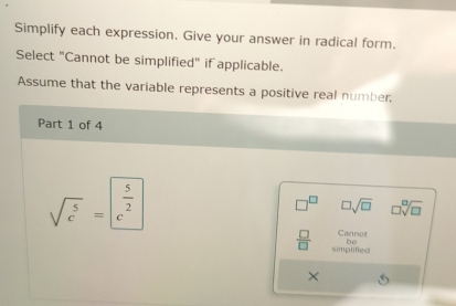 Simplify each expression. Give your answer in radical form. 
Select "Cannot be simplified" if applicable. 
Assume that the variable represents a positive real number 
Part 1 of 4
sqrt(c^5)=|c^(frac 5)2
□ sqrt(□ ) □ sqrt[□](□ )
Cannot 
be
 □ /□   simplified 
×