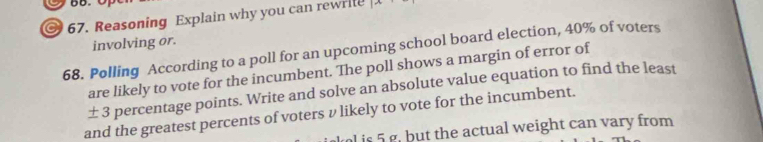 Reasoning Explain why you can rewrll 1- 
involving or. 
68. Polling According to a poll for an upcoming school board election, 40% of voters 
are likely to vote for the incumbent. The poll shows a margin of error of 
± 3 percentage points. Write and solve an absolute value equation to find the least 
and the greatest percents of voters v likely to vote for the incumbent. 
l is 5 g, but the actual weight can vary from